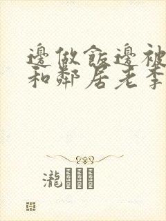 边做饭边被躁我和邻居老李小芳