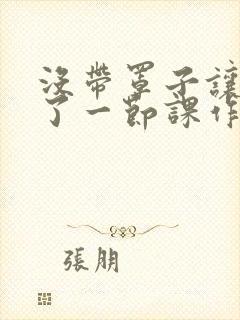 没带罩子让他C了一节课作文动漫