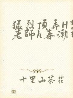 猛烈顶弄H禁欲老师h春潮视频