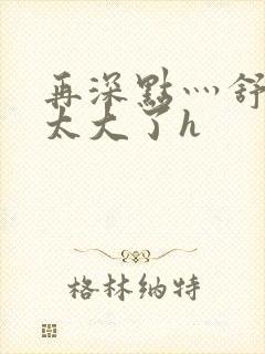 再深点灬舒服灬太大了h