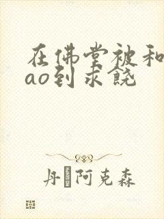 在佛堂被和尚cao到求饶