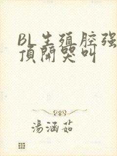 BL生殖腔强制顶开哭叫