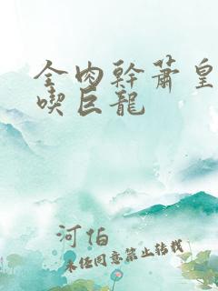 全肉干萧皇后吞吃巨龙