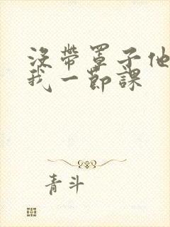 没带罩子他C了我一节课