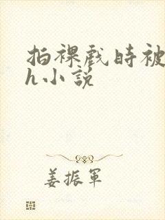 拍裸戏时被c了h小说