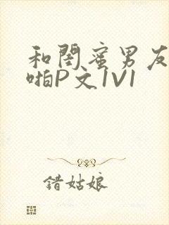 和闺蜜男友H啪啪P文1V1