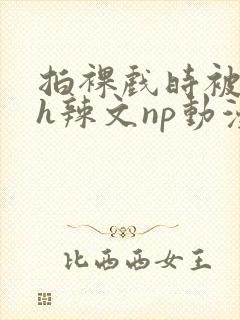 拍裸戏时被c了h辣文np动漫