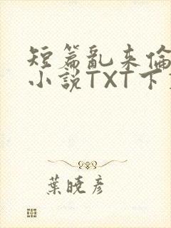 短篇乱来伦系列小说TXT下载