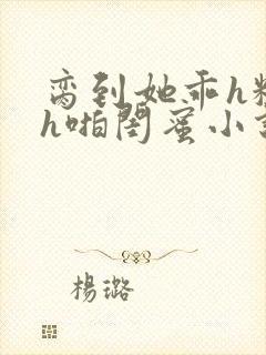 脔到她乖h粗话h啪闺蜜小说