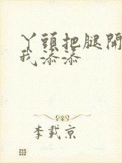 丫头把腿开大让我添添