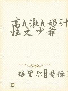 高h激h奶汁双性文少爷