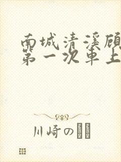 南城清溪顾怀修第一次车上肉