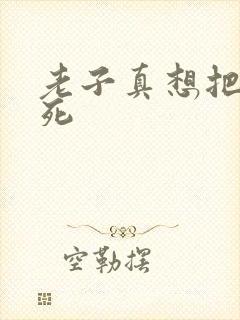 老子真想把你弄死