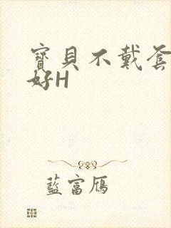 宝贝不戴套好不好H