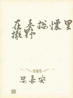 在秦总怀里肆意撒野