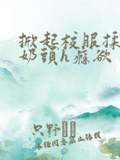 掀起校服揉她的奶头h瘾欲