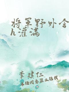 将军野外含公主h灌满