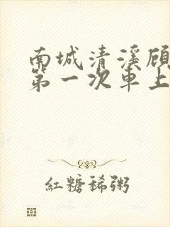 南城清溪顾怀修第一次车上肉