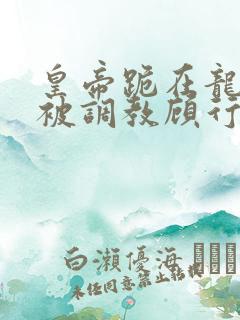 皇帝跪在龙椅前被调教顾行之