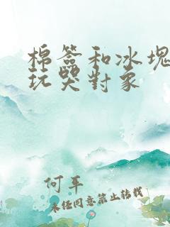 棉签和冰块怎么玩哭对象