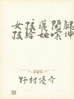 女孩迈开腿让男孩给她嗦坤巴