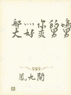 哪灬你的鸣巴好大好爽男男