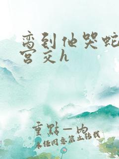 脔到他哭蛇双根宫交h