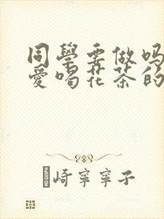 同学要做吗po爱喝花茶的小酥肉