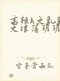 高辣h文乱乳h文浪荡玥玥