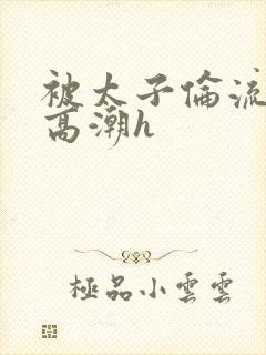 被太子伦流澡到高潮h