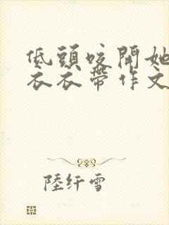 低头咬开她的小衣衣带作文