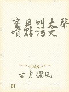 宝贝叫大声点多喷点污文