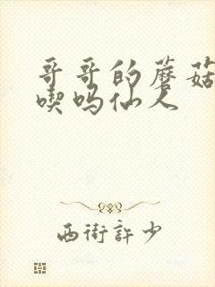 哥哥的蘑菇头好吃吗仙人