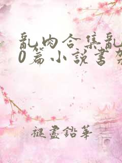 乱肉合集乱500篇小说书架下载TXT