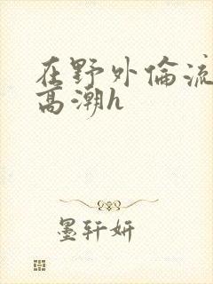 在野外伦流澡到高潮h