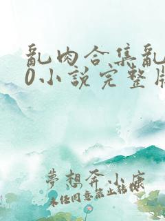 乱肉合集乱500小说完整版