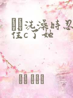 妺妺洗澡时忍不住c了她