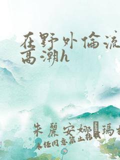 在野外伦流澡到高潮h