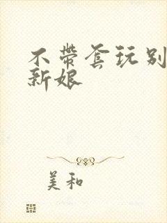 不带套玩别人的新娘