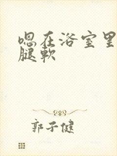 嗯在浴室里做到腿软