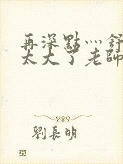 再深点灬舒服灬太大了老师