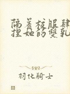 隔着校服肆意揉捏她的双乳