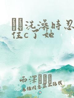 妺妺洗澡时忍不住c了她