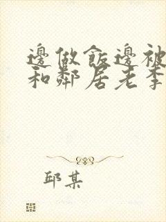 边做饭边被躁我和邻居老李小芳