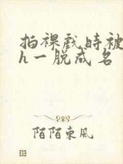 拍裸戏时被c了h一脱成名