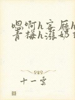 嗯啊h客厅hh青梅h涨奶视频