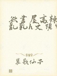 欲书屋高辣h文乱乳h文视频