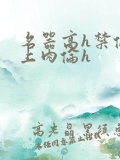 名器高h禁伦桌上肉伦h