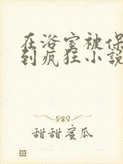 在浴室被保安C到疯狂小说