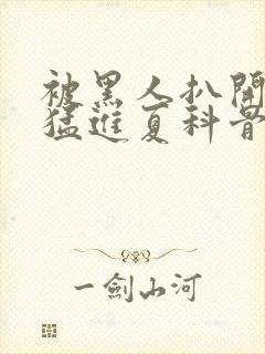 被黑人扒开双腿猛进夏科骨科